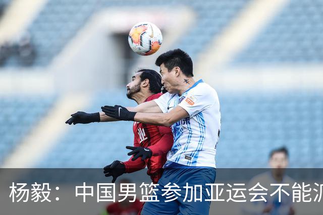 杨毅：中国男篮参加亚运会不能派二队或青年队打 必须要全力争冠